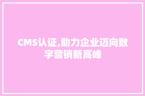 CMS认证,助力企业迈向数字营销新高峰