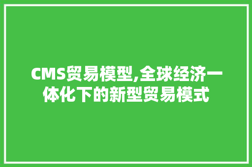 CMS贸易模型,全球经济一体化下的新型贸易模式