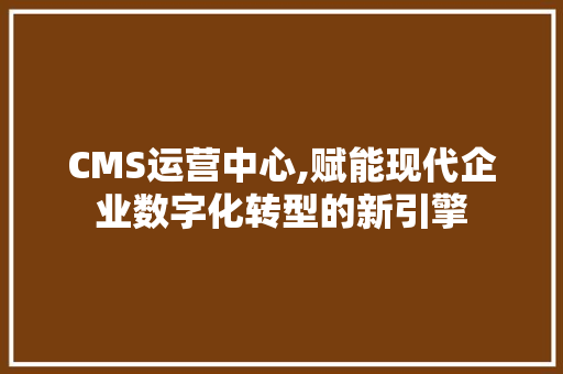 CMS运营中心,赋能现代企业数字化转型的新引擎