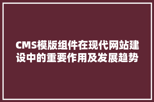 CMS模版组件在现代网站建设中的重要作用及发展趋势
