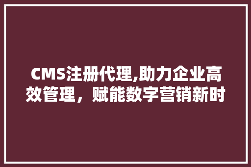 CMS注册代理,助力企业高效管理，赋能数字营销新时代