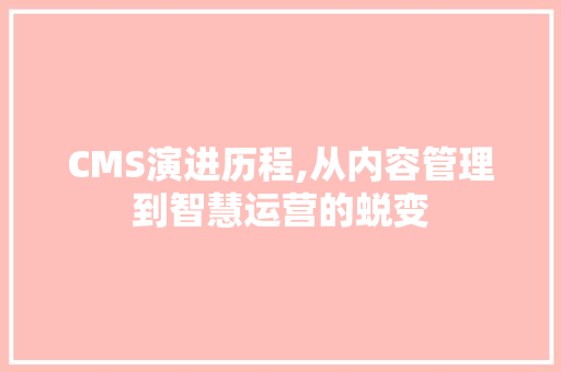 CMS演进历程,从内容管理到智慧运营的蜕变
