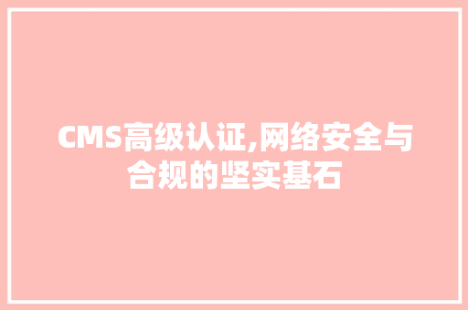 CMS高级认证,网络安全与合规的坚实基石