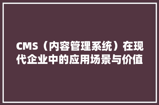 CMS（内容管理系统）在现代企业中的应用场景与价值