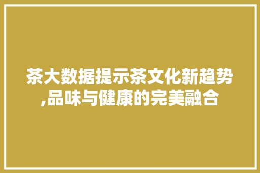 茶大数据提示茶文化新趋势,品味与健康的完美融合