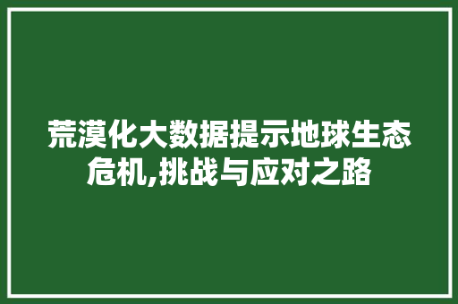 荒漠化大数据提示地球生态危机,挑战与应对之路