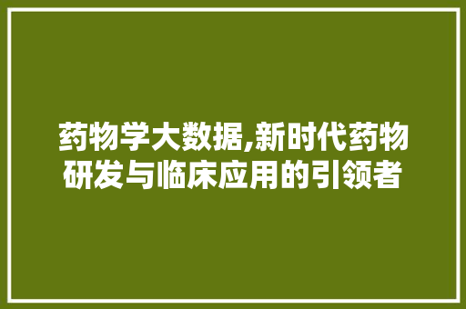 药物学大数据,新时代药物研发与临床应用的引领者