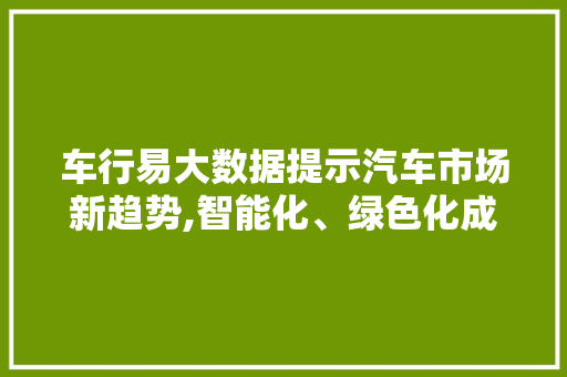 车行易大数据提示汽车市场新趋势,智能化、绿色化成主流