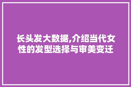 长头发大数据,介绍当代女性的发型选择与审美变迁