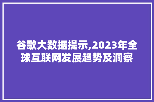 谷歌大数据提示,2023年全球互联网发展趋势及洞察