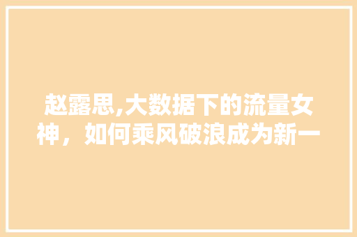 赵露思,大数据下的流量女神，如何乘风破浪成为新一代偶像