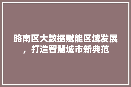 路南区大数据赋能区域发展,打造智慧城市新典范 AI技术学习 路南区大数据赋能区域发展,打造智慧城市新典范 AI技术学习