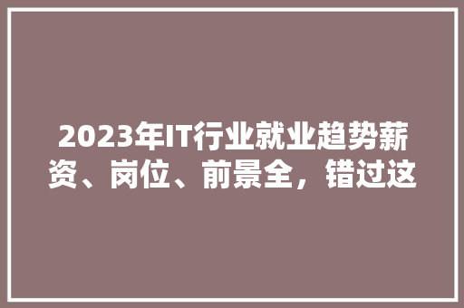 2023年IT行业就业趋势薪资、岗位、前景全，错过这些你就OUT了！