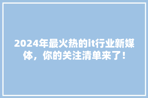 2024年最火热的it行业新媒体，你的关注清单来了！