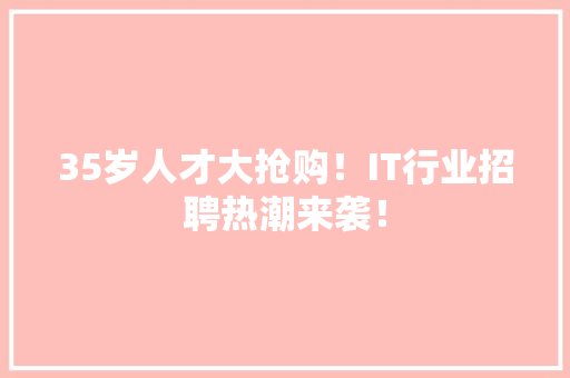 35岁人才大抢购！IT行业招聘热潮来袭！