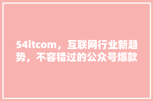 54itcom，互联网行业新趋势，不容错过的公众号爆款内容！