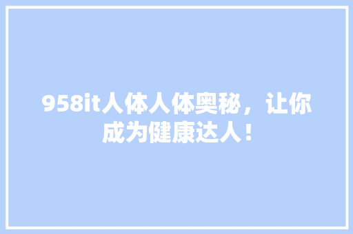 958it人体人体奥秘，让你成为健康达人！ 头条优化