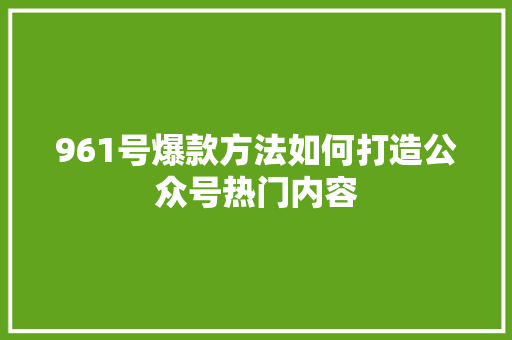 961号爆款方法如何打造公众号热门内容 seo技术