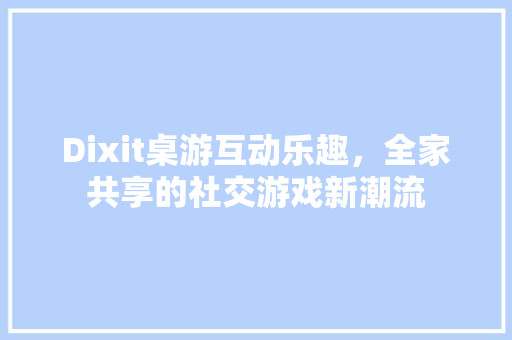 Dixit桌游互动乐趣，全家共享的社交游戏新潮流