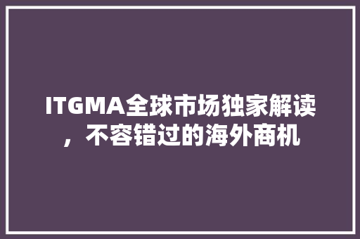 ITGMA全球市场独家解读，不容错过的海外商机