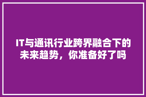 IT与通讯行业跨界融合下的未来趋势，你准备好了吗