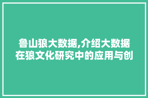 鲁山狼大数据,介绍大数据在狼文化研究中的应用与创新 百度算法