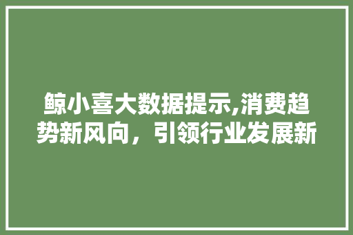 鲸小喜大数据提示,消费趋势新风向，引领行业发展新纪元 网站开发