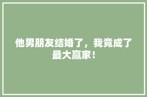他男朋友结婚了，我竟成了最大赢家！