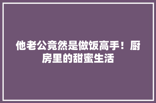 他老公竟然是做饭高手！厨房里的甜蜜生活