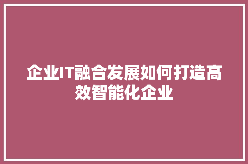 企业IT融合发展如何打造高效智能化企业