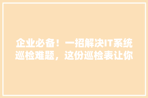 企业必备！一招解决IT系统巡检难题，这份巡检表让你轻松应对