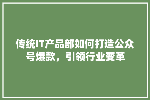 传统IT产品部如何打造公众号爆款，引领行业变革