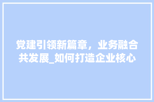 党建引领新篇章，业务融合共发展_如何打造企业核心动力