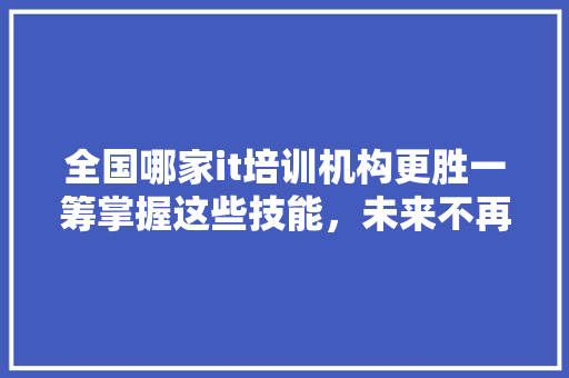 全国哪家it培训机构更胜一筹掌握这些技能，未来不再迷茫！