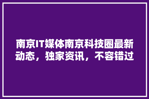 南京IT媒体南京科技圈最新动态，独家资讯，不容错过！