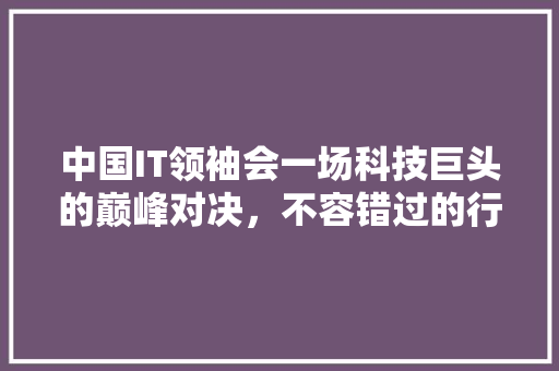 中国IT领袖会一场科技巨头的巅峰对决，不容错过的行业盛宴！