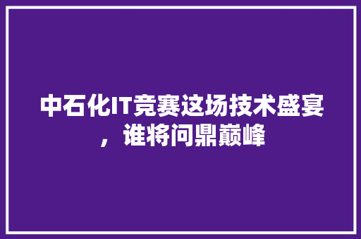 中石化IT竞赛这场技术盛宴，谁将问鼎巅峰