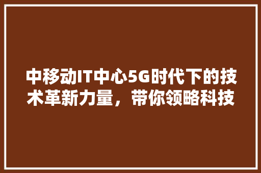 中移动IT中心5G时代下的技术革新力量，带你领略科技前沿！