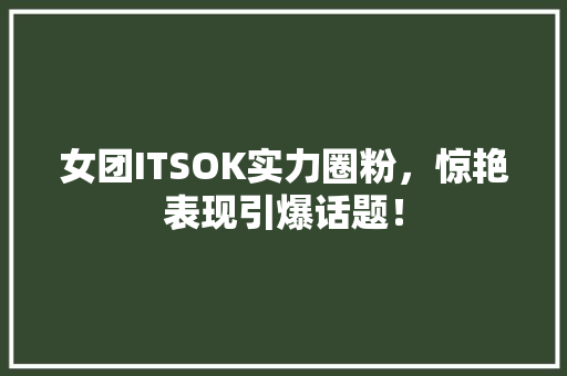 女团ITSOK实力圈粉，惊艳表现引爆话题！
