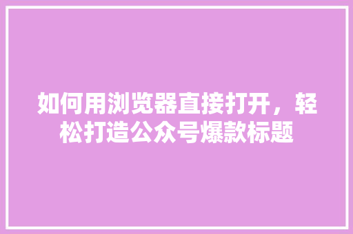 如何用浏览器直接打开，轻松打造公众号爆款标题 百度算法