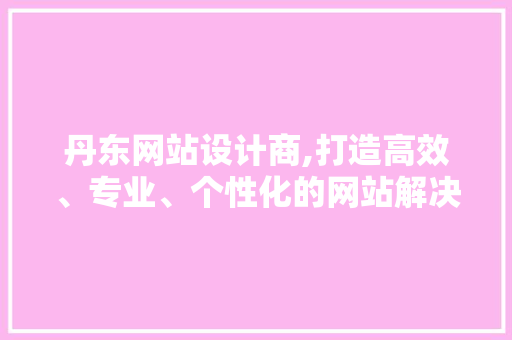 丹东网站设计商,打造高效、专业、个性化的网站解决方法 丹东网站设计商,打造高效、专业、个性化的网站解决方法 小程序开发