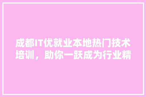 成都IT优就业本地热门技术培训，助你一跃成为行业精英！