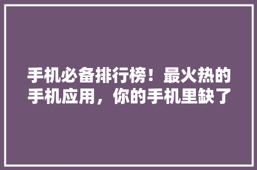 手机必备排行榜！最火热的手机应用，你的手机里缺了这些吗 头条优化