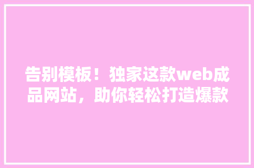 告别模板！独家这款web成品网站，助你轻松打造爆款公众号！
