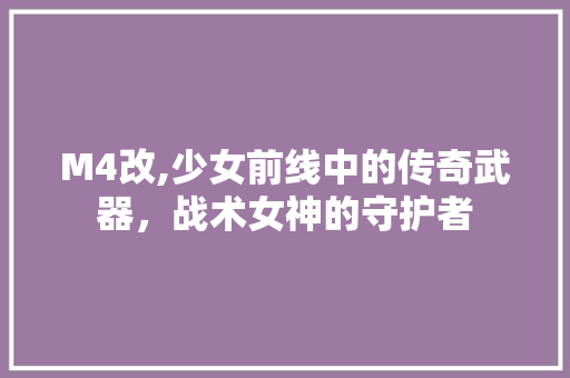 M4改,少女前线中的传奇武器，战术女神的守护者 M4改,少女前线中的传奇武器，战术女神的守护者 头条优化