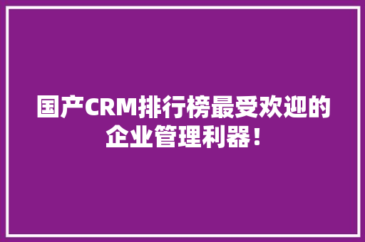 国产CRM排行榜最受欢迎的企业管理利器！
