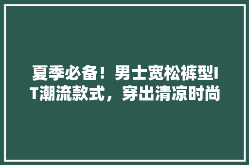 夏季必备！男士宽松裤型IT潮流款式，穿出清凉时尚范儿