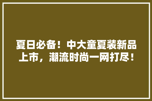 夏日必备！中大童夏装新品上市，潮流时尚一网打尽！
