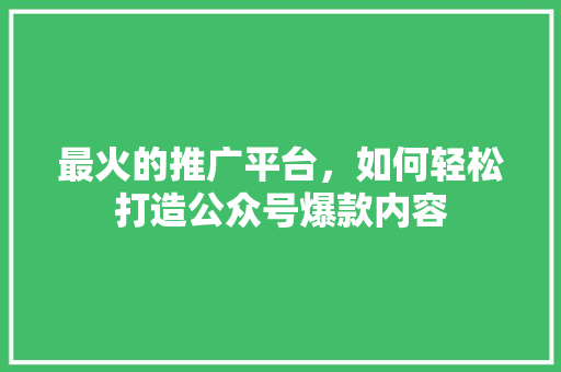 最火的推广平台，如何轻松打造公众号爆款内容
