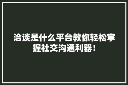 洽谈是什么平台教你轻松掌握社交沟通利器！